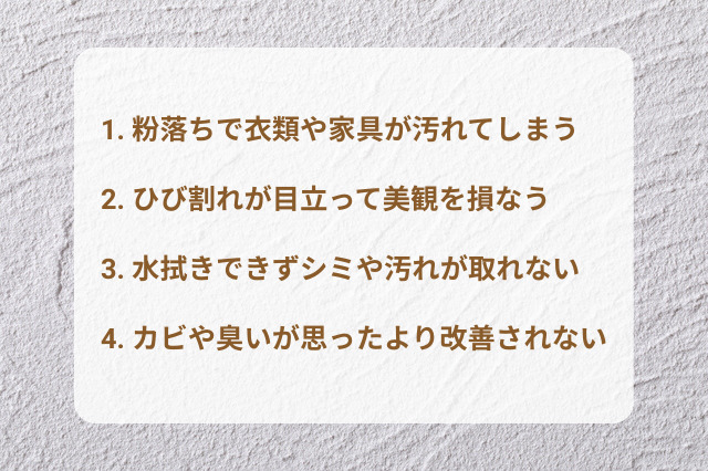 1. 粉落ちで衣類や家具が汚れてしまう 2. ひび割れが目立って美観を損なう 3. 水拭きできずシミや汚れが取れない 4. カビや臭いが思ったより改善されない